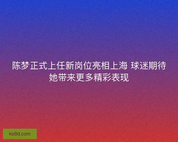 陈梦正式上任新岗位亮相上海 球迷期待她带来更多精彩表现