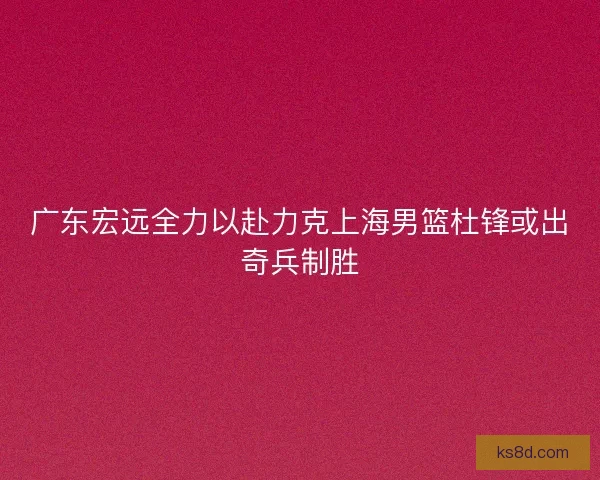 广东宏远全力以赴力克上海男篮杜锋或出奇兵制胜