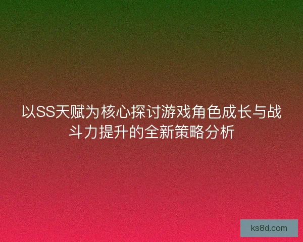 以SS天赋为核心探讨游戏角色成长与战斗力提升的全新策略分析