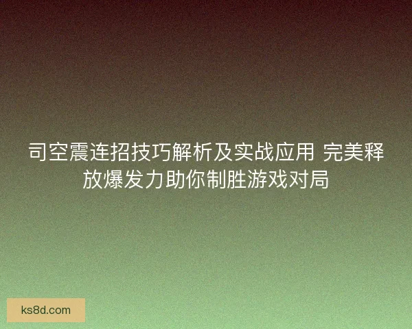 司空震连招技巧解析及实战应用 完美释放爆发力助你制胜游戏对局