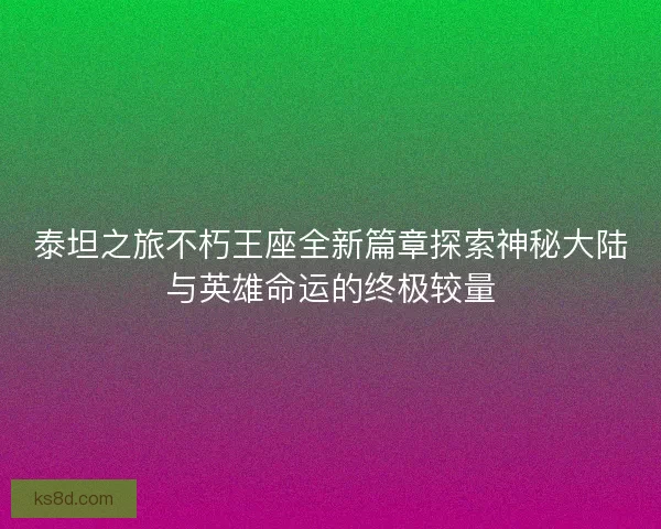 泰坦之旅不朽王座全新篇章探索神秘大陆与英雄命运的终极较量