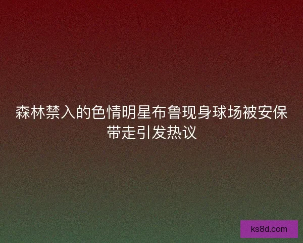 森林禁入的色情明星布鲁现身球场被安保带走引发热议