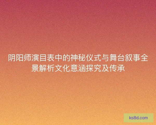 阴阳师演目表中的神秘仪式与舞台叙事全景解析文化意涵探究及传承