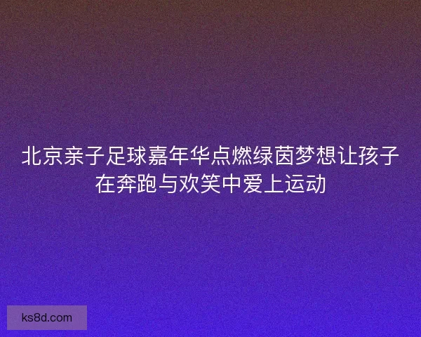 北京亲子足球嘉年华点燃绿茵梦想让孩子在奔跑与欢笑中爱上运动