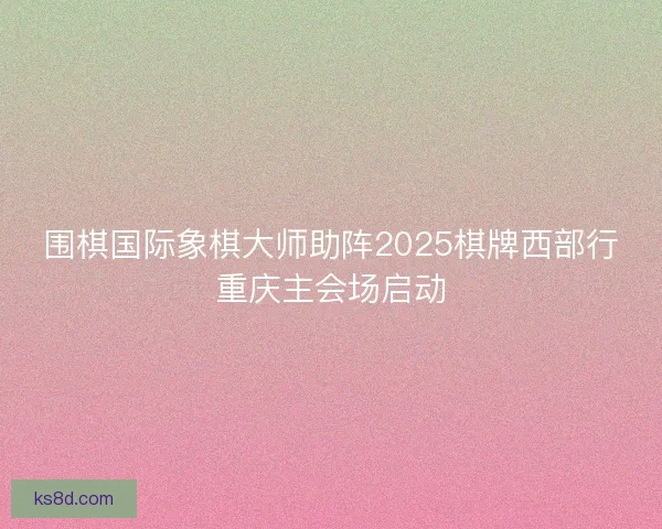 围棋国际象棋大师助阵2025棋牌西部行重庆主会场启动