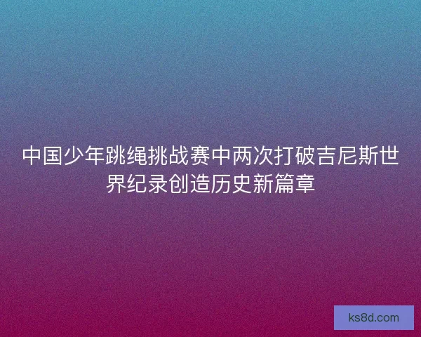 中国少年跳绳挑战赛中两次打破吉尼斯世界纪录创造历史新篇章