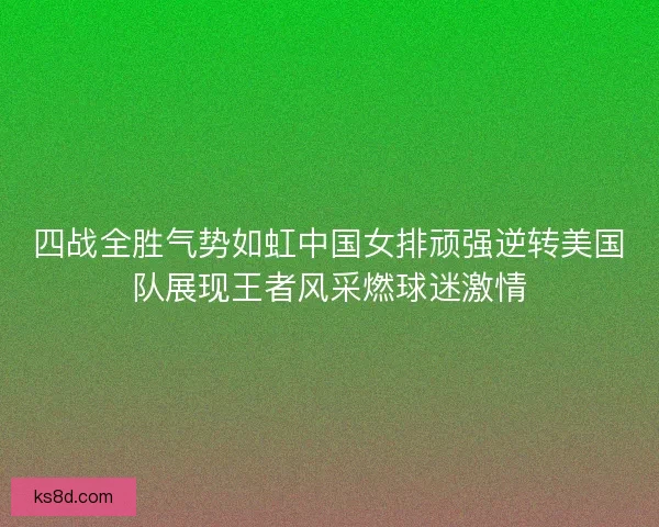 四战全胜气势如虹中国女排顽强逆转美国队展现王者风采燃球迷激情