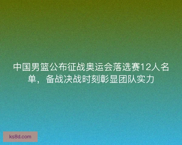 中国男篮公布征战奥运会落选赛12人名单，备战决战时刻彰显团队实力